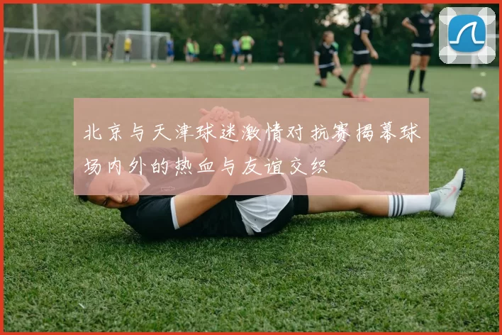 北京与天津球迷激情对抗赛揭幕球场内外的热血与友谊交织