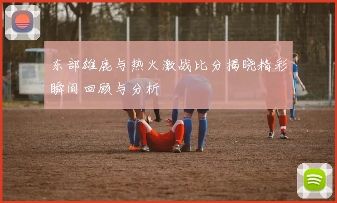 东部雄鹿与热火激战比分揭晓精彩瞬间回顾与分析