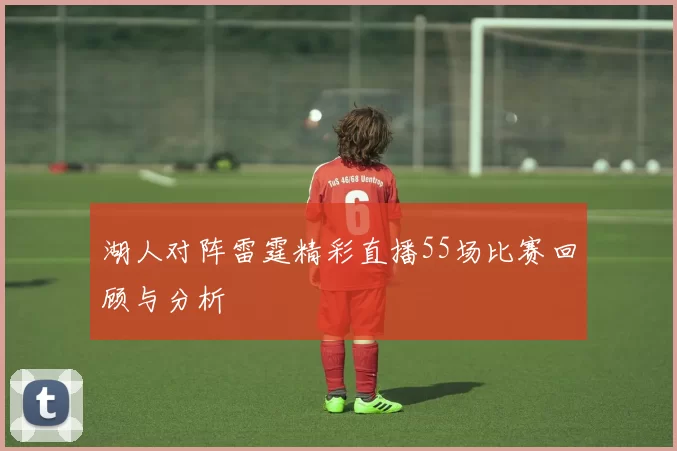 湖人对阵雷霆精彩直播55场比赛回顾与分析