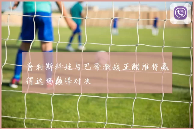 普利斯科娃与巴蒂激战正酣谁将赢得这场巅峰对决