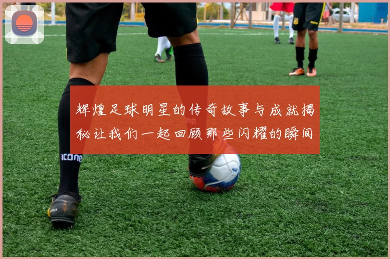 辉煌足球明星的传奇故事与成就揭秘让我们一起回顾那些闪耀的瞬间