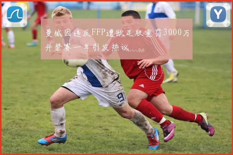 曼城因违反FFP遭欧足联重罚3000万并禁赛一年引发热议