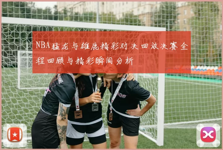 NBA猛龙与雄鹿精彩对决回放决赛全程回顾与精彩瞬间分析